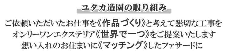 ユタカ造園の取り組み。ご依頼いただいたお仕事を作品づくりと考えて懇切な工事を。オンリーワンエクステリア世界で一つをご提案いたします。想い入れのお住まいの外観にマッチングしたファサードに。